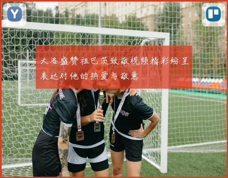 大洛盛赞祖巴茨致敬视频精彩纷呈表达对他的热爱与敬意