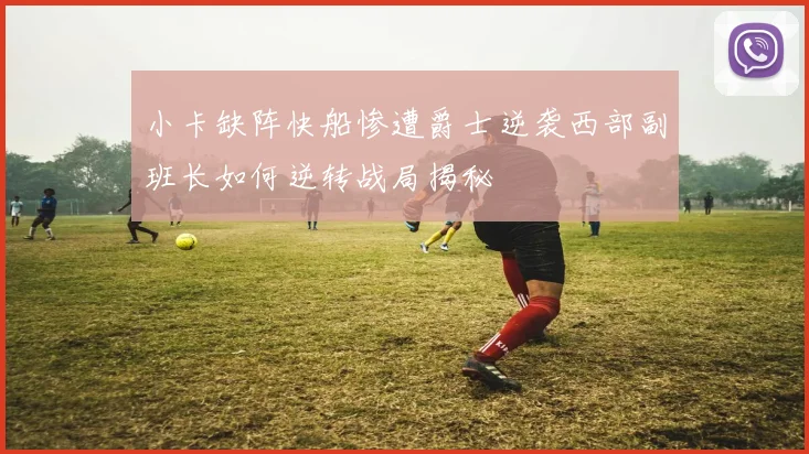 小卡缺阵快船惨遭爵士逆袭西部副班长如何逆转战局揭秘