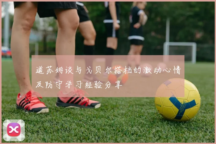 道苏姆谈与戈贝尔搭档的激动心情及防守学习经验分享