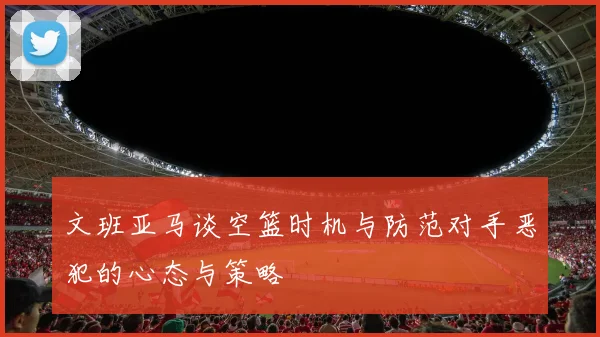 文班亚马谈空篮时机与防范对手恶犯的心态与策略