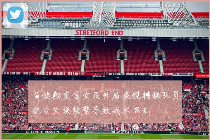 黄健翔直言女足开局表现糟糕队员配合失误频繁导致战术混乱