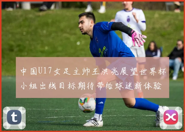 中国U17女足主帅王洪亮展望世界杯小组出线目标期待带给球迷新体验