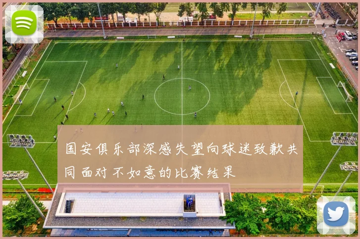 国安俱乐部深感失望向球迷致歉共同面对不如意的比赛结果