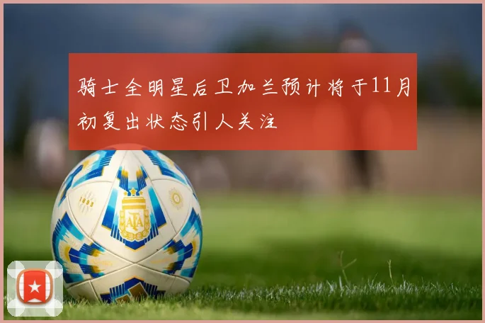 骑士全明星后卫加兰预计将于11月初复出状态引人关注