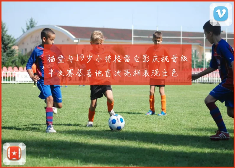 福登与19岁小将格雷合影庆祝晋级半决赛恭喜他首次亮相表现出色