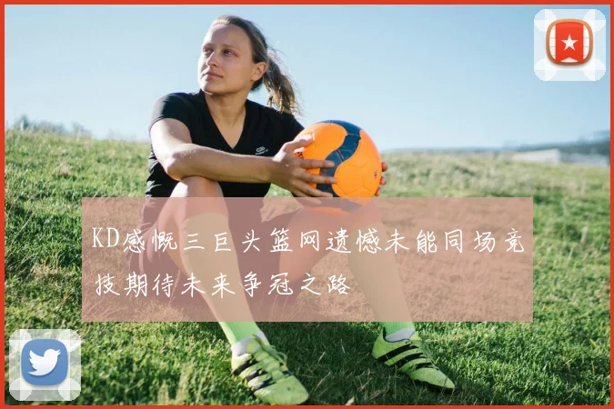 KD感慨三巨头篮网遗憾未能同场竞技期待未来争冠之路
