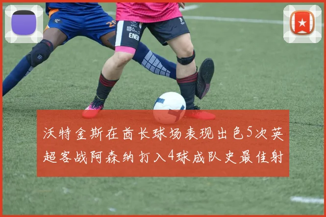 沃特金斯在酋长球场表现出色5次英超客战阿森纳打入4球成队史最佳射手