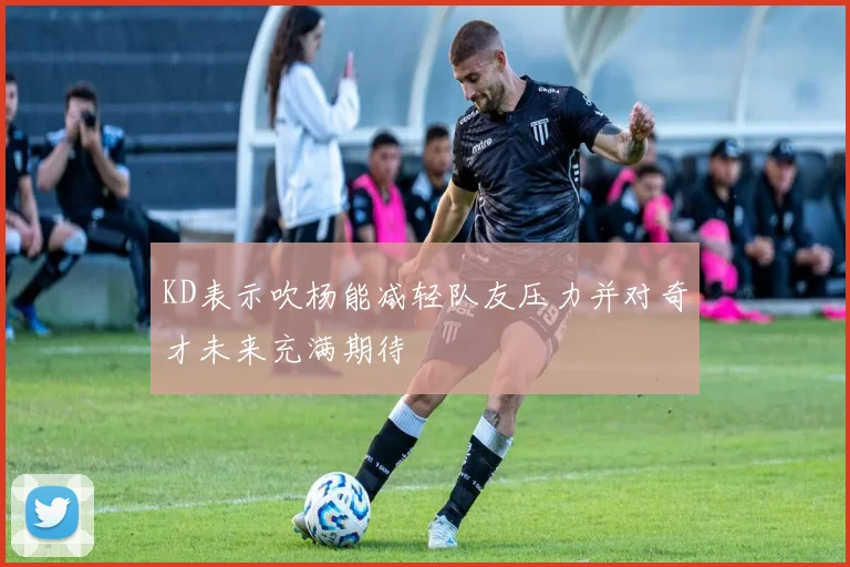 KD表示吹杨能减轻队友压力并对奇才未来充满期待