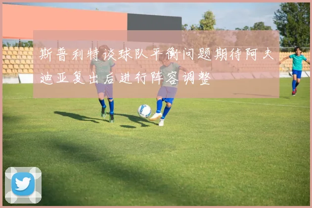 斯普利特谈球队平衡问题期待阿夫迪亚复出后进行阵容调整