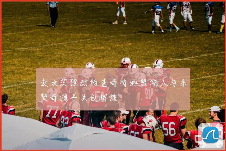 麦坎茨预测约基奇将加盟湖人与东契奇携手共创辉煌