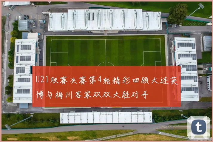 U21联赛决赛第4轮精彩回顾大连英博与梅州客家双双大胜对手