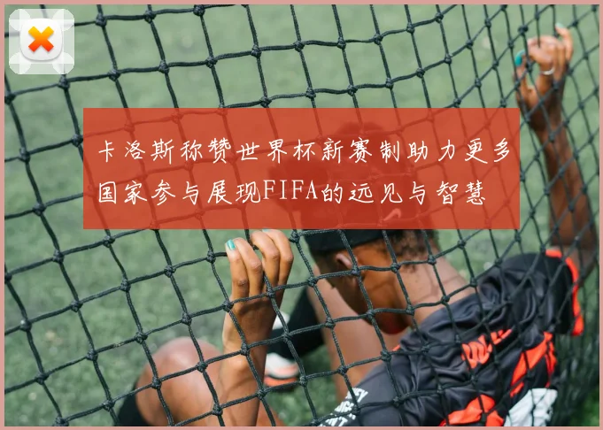 卡洛斯称赞世界杯新赛制助力更多国家参与展现FIFA的远见与智慧