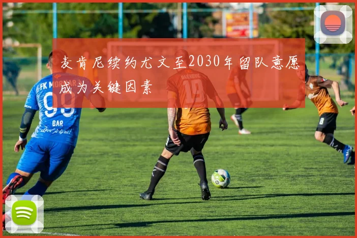 麦肯尼续约尤文至2030年留队意愿成为关键因素