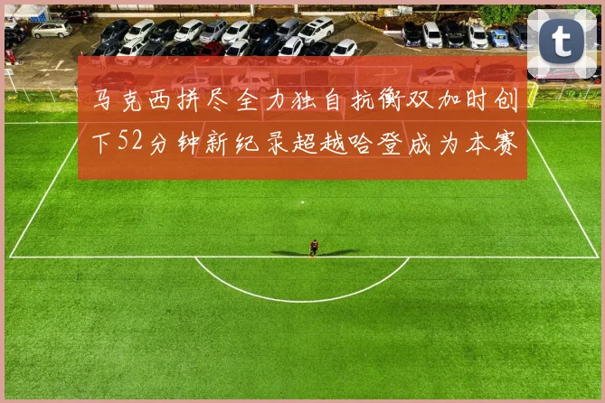 马克西拼尽全力独自抗衡双加时创下52分钟新纪录超越哈登成为本赛季联盟第一