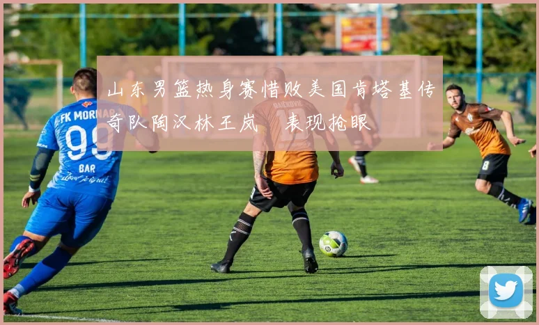 山东男篮热身赛惜败美国肯塔基传奇队陶汉林王岚嵚表现抢眼