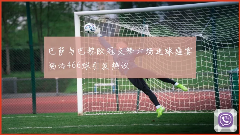 巴萨与巴黎欧冠交锋六场进球盛宴场均466球引发热议