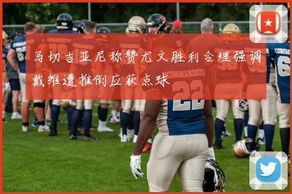 马切吉亚尼称赞尤文胜利合理强调戴维遭推倒应获点球