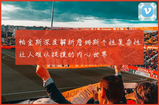 帕金斯深度解析詹姆斯个性复杂性让人难以捉摸的内心世界
