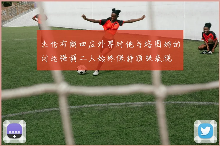 杰伦布朗回应外界对他与塔图姆的讨论强调二人始终保持顶级表现