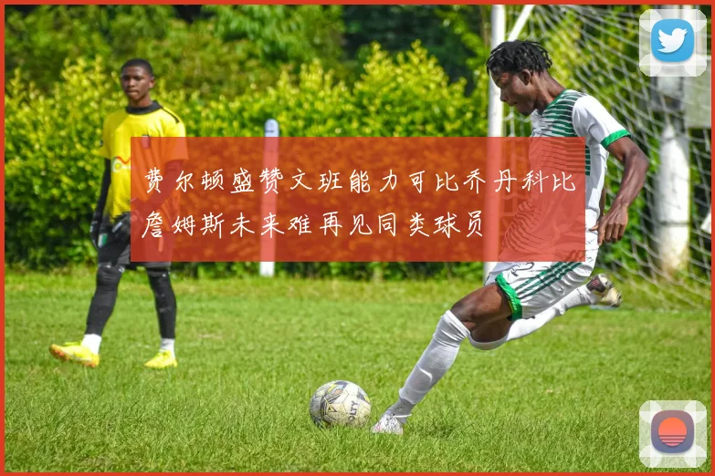 费尔顿盛赞文班能力可比乔丹科比詹姆斯未来难再见同类球员