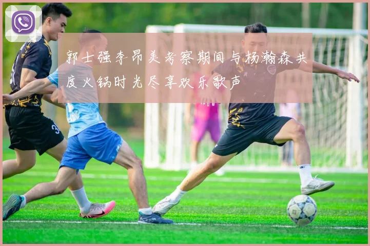 郭士强李昂美考察期间与杨瀚森共度火锅时光尽享欢乐歌声