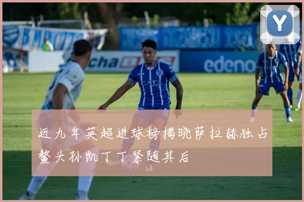 近九年英超进球榜揭晓萨拉赫独占鳌头孙凯丁丁紧随其后