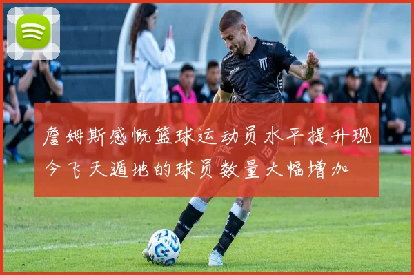 詹姆斯感慨篮球运动员水平提升现今飞天遁地的球员数量大幅增加