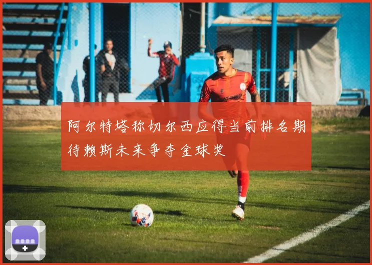阿尔特塔称切尔西应得当前排名期待赖斯未来争夺金球奖
