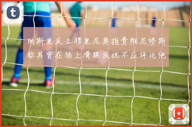 纳斯里反击穆里尼奥指责维尼修斯称其曾在场上滑跪庆祝不应评论他人