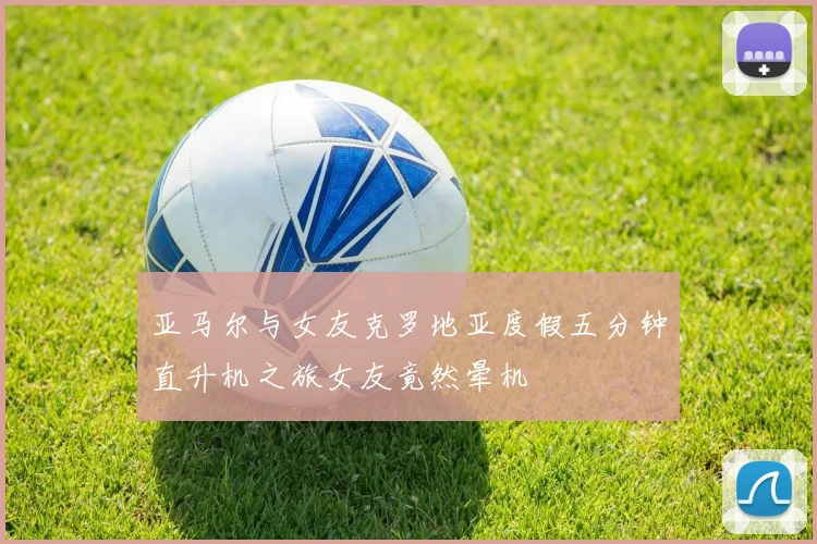 亚马尔与女友克罗地亚度假五分钟直升机之旅女友竟然晕机