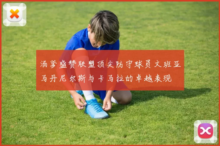 汤爹盛赞联盟顶尖防守球员文班亚马丹尼尔斯与卡马拉的卓越表现